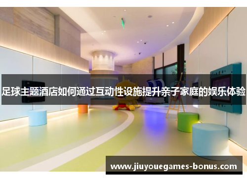 足球主题酒店如何通过互动性设施提升亲子家庭的娱乐体验